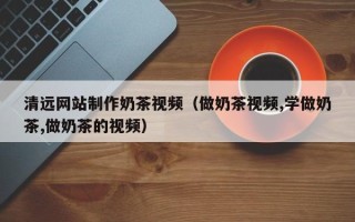 渭南清远网站制作奶茶视频（做奶茶视频,学做奶茶,做奶茶的视频）