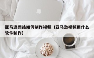 渭南亚马逊网站如何制作视频（亚马逊视频用什么软件制作）