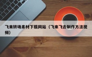 渭南飞来转场素材下载网站（飞来飞去制作方法视频）