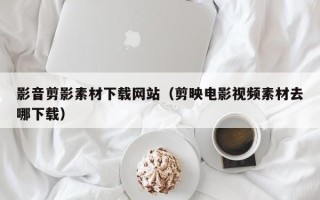 渭南影音剪影素材下载网站（剪映电影视频素材去哪下载）